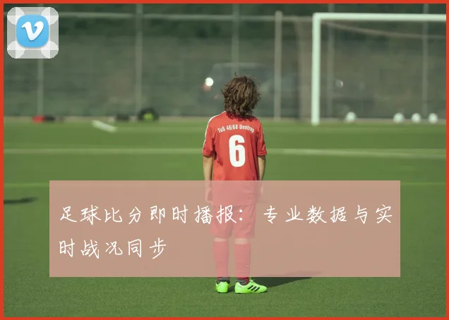 足球比分即时播报：专业数据与实时战况同步