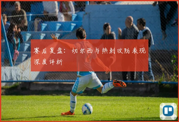 赛后复盘：切尔西与热刺攻防表现深度评析