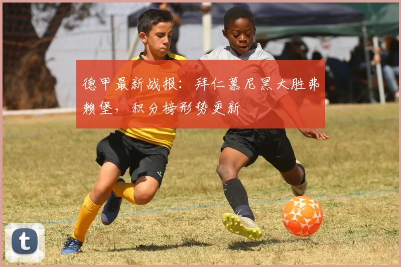 德甲最新战报：拜仁慕尼黑大胜弗赖堡，积分榜形势更新