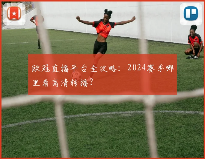 欧冠直播平台全攻略：2024赛季哪里看高清转播？