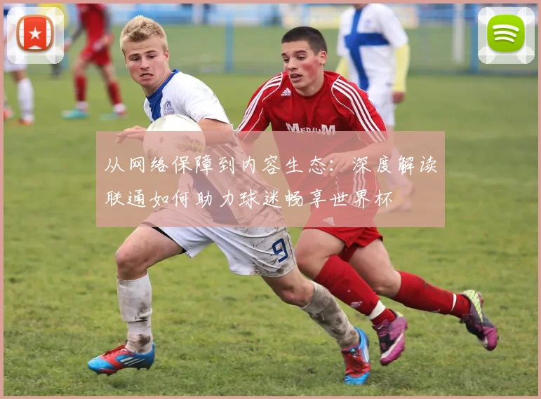 从网络保障到内容生态：深度解读联通如何助力球迷畅享世界杯