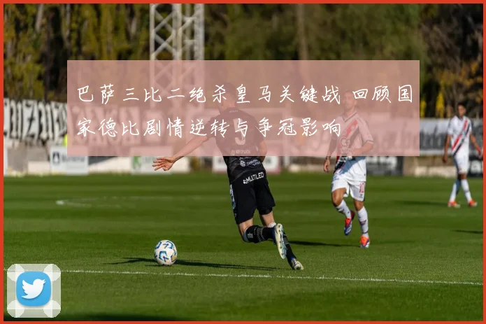 巴萨三比二绝杀皇马关键战 回顾国家德比剧情逆转与争冠影响