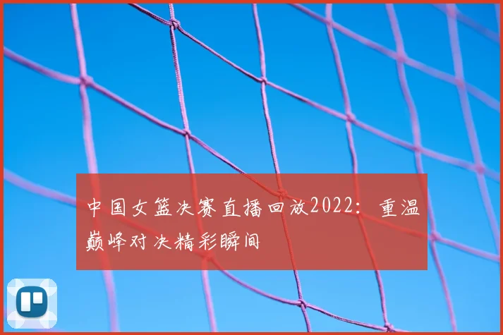 中国女篮决赛直播回放2022：重温巅峰对决精彩瞬间
