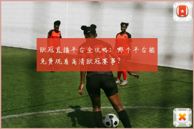 欧冠直播平台全攻略：哪个平台能免费观看高清欧冠赛事？