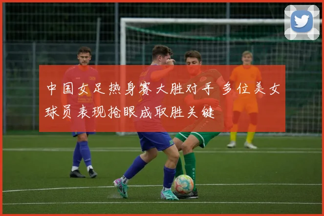 中国女足热身赛大胜对手 多位美女球员表现抢眼成取胜关键