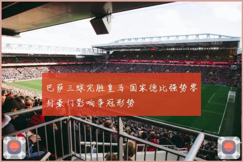 巴萨三球完胜皇马 国家德比强势零封豪门影响争冠形势