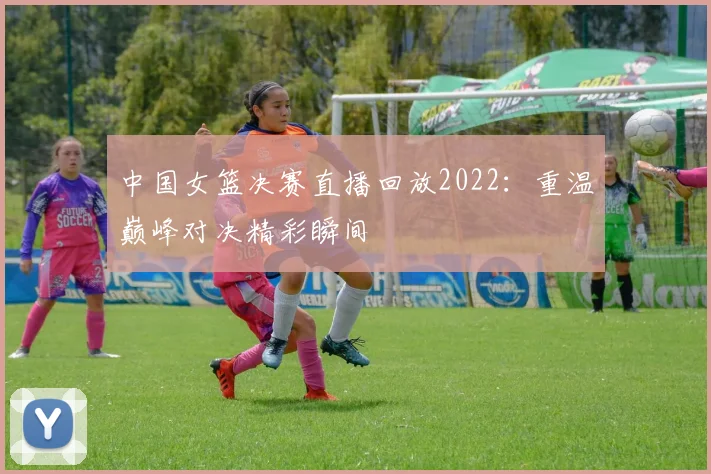 中国女篮决赛直播回放2022：重温巅峰对决精彩瞬间