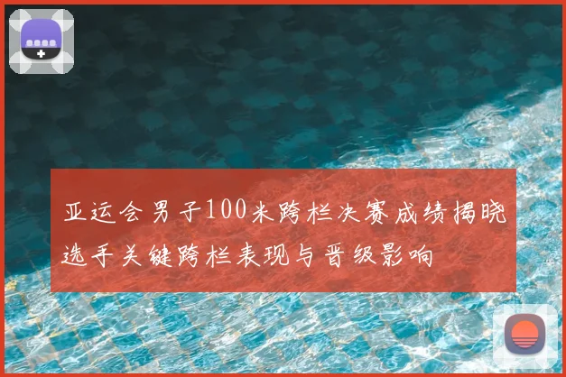 亚运会男子100米跨栏决赛成绩揭晓选手关键跨栏表现与晋级影响