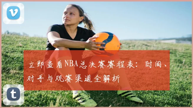 立即查看NBA总决赛赛程表：时间、对手与观赛渠道全解析