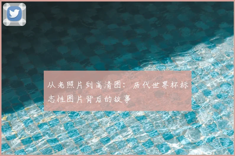 从老照片到高清图：历代世界杯标志性图片背后的故事