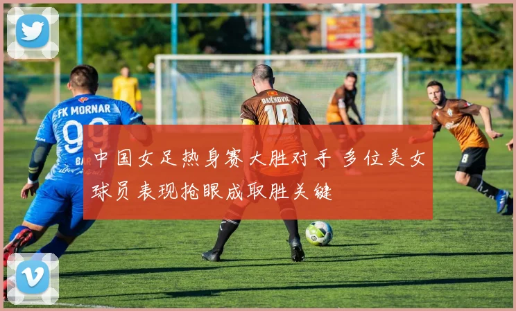 中国女足热身赛大胜对手 多位美女球员表现抢眼成取胜关键