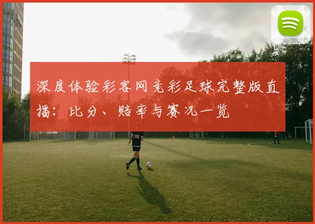 深度体验彩客网竞彩足球完整版直播：比分、赔率与赛况一览