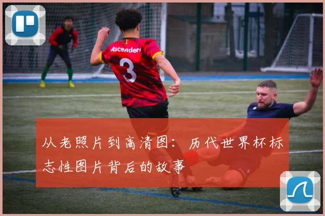 从老照片到高清图：历代世界杯标志性图片背后的故事