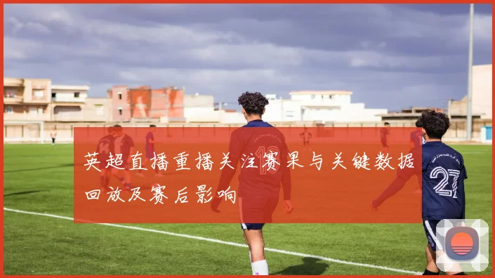 英超直播重播关注赛果与关键数据回放及赛后影响