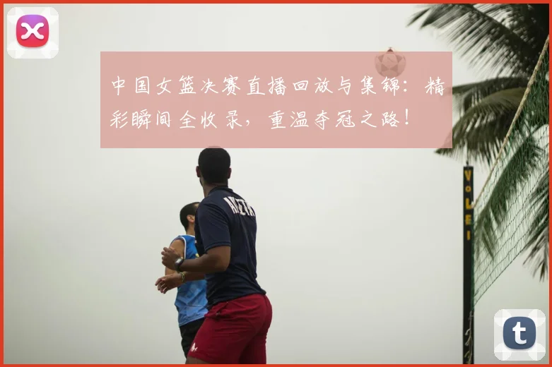 中国女篮决赛直播回放与集锦:精彩瞬间全收录,重温夺冠之路!
