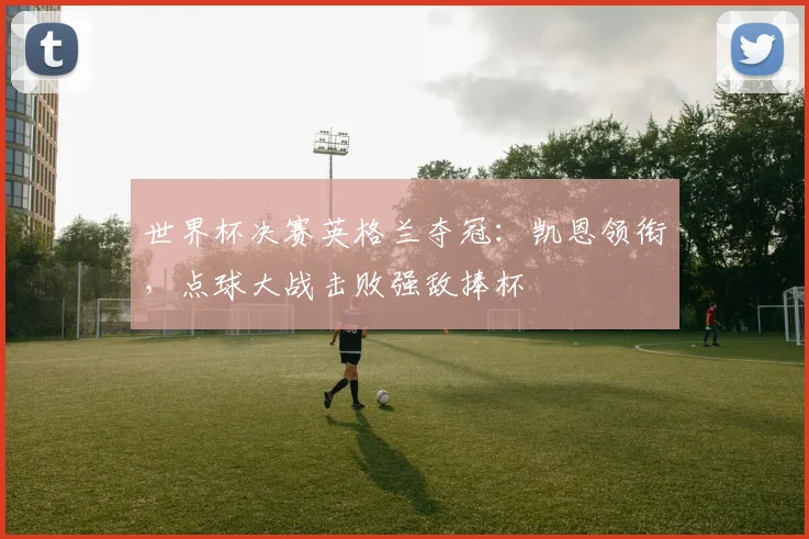 世界杯决赛英格兰夺冠:凯恩领衔,点球大战击败强敌捧杯