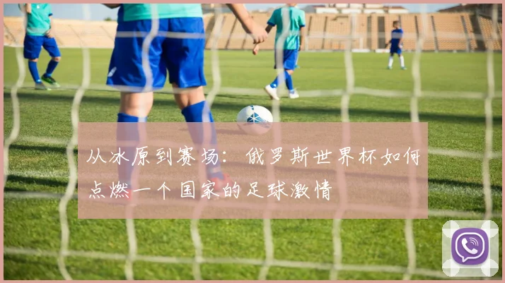 从冰原到赛场：俄罗斯世界杯如何点燃一个国家的足球激情