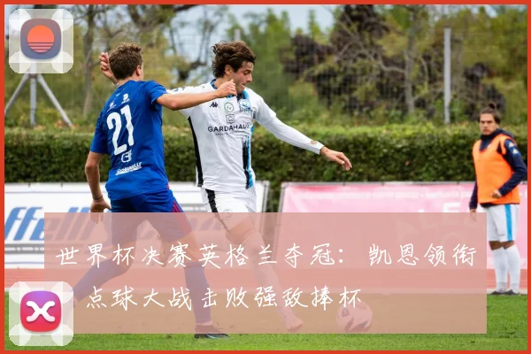 世界杯决赛英格兰夺冠:凯恩领衔,点球大战击败强敌捧杯