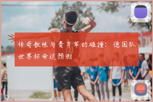传奇教练与青年军的碰撞：德国队世界杯命运预测