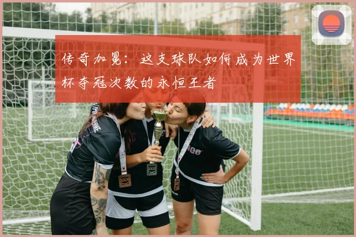 传奇加冕：这支球队如何成为世界杯夺冠次数的永恒王者