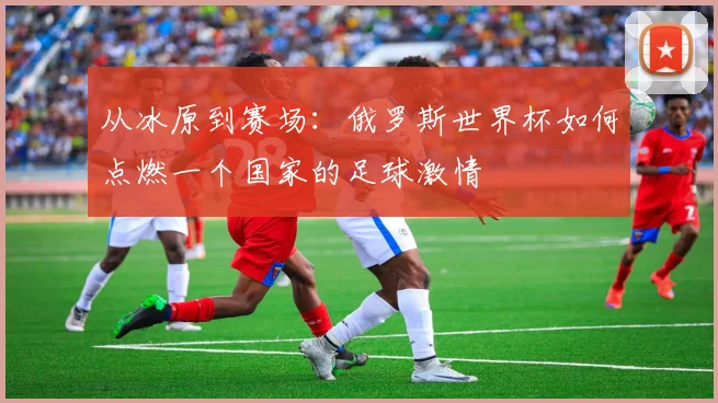 从冰原到赛场：俄罗斯世界杯如何点燃一个国家的足球激情
