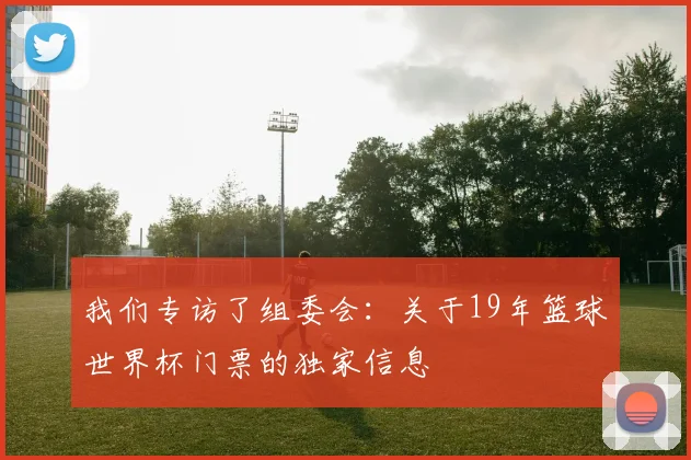 我们专访了组委会：关于19年篮球世界杯门票的独家信息