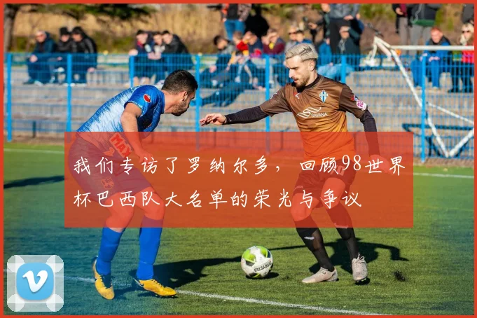 我们专访了罗纳尔多，回顾98世界杯巴西队大名单的荣光与争议