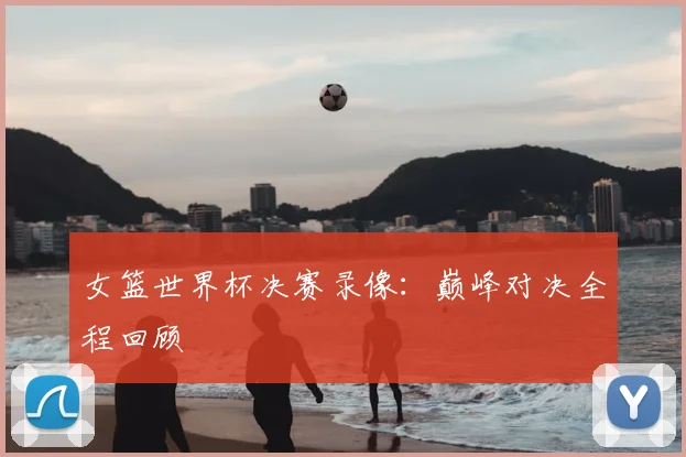 女篮世界杯决赛录像:巅峰对决全程回顾