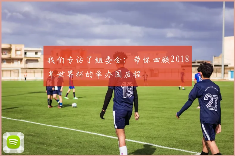 我们专访了组委会：带你回顾2018年世界杯的举办国历程