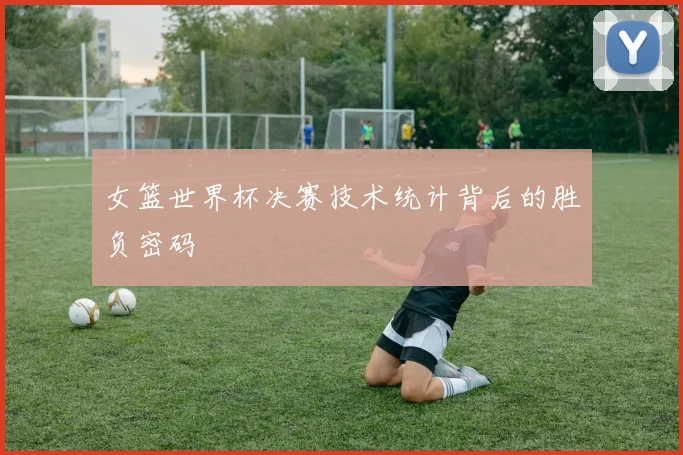 女篮世界杯决赛技术统计背后的胜负密码