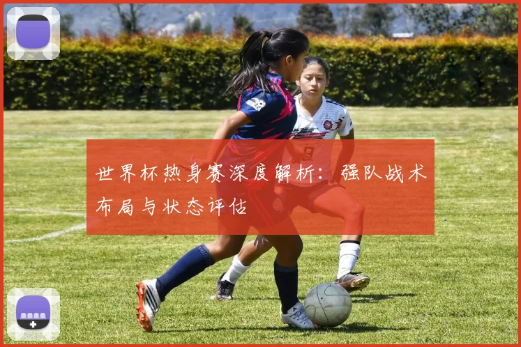 世界杯热身赛深度解析：强队战术布局与状态评估