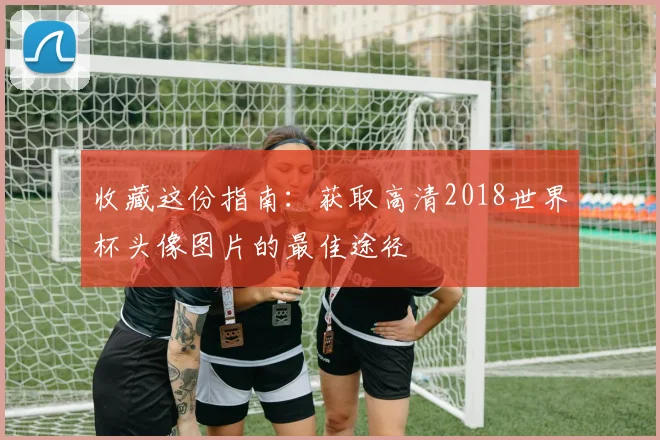 收藏这份指南：获取高清2018世界杯头像图片的最佳途径