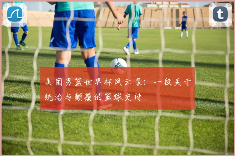 美国男篮世界杯风云录：一段关于统治与颠覆的篮球史诗