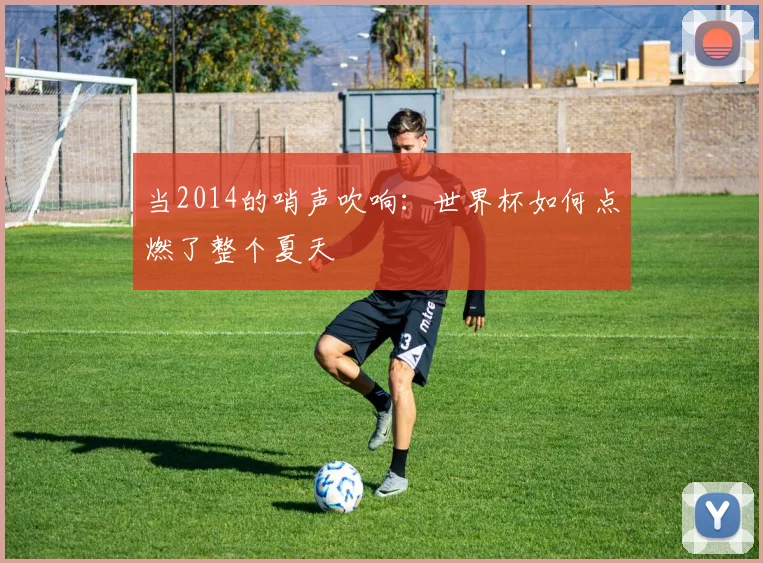 当2014的哨声吹响：世界杯如何点燃了整个夏天